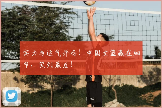 实力与运气并存！中国女篮赢在细节，笑到最后！