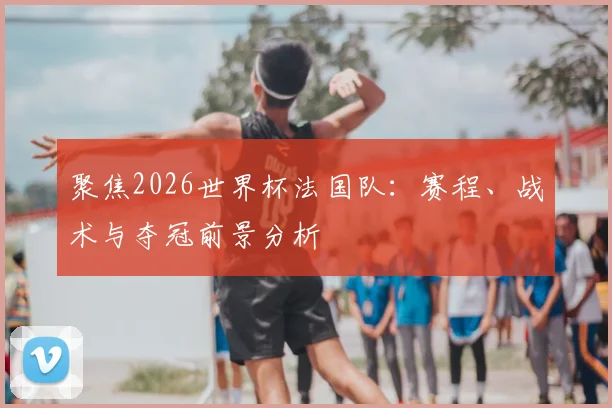 聚焦2026世界杯法国队:赛程、战术与夺冠前景分析