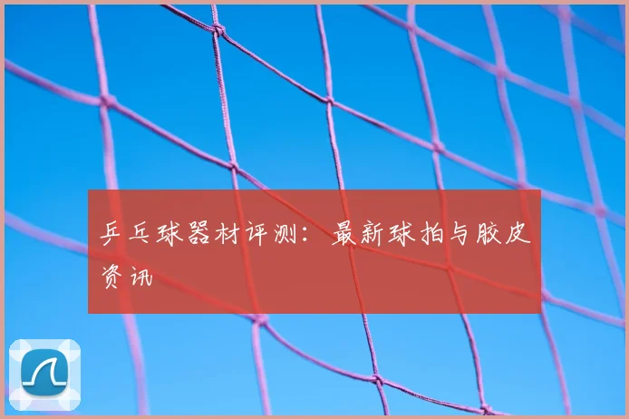 乒乓球器材评测：最新球拍与胶皮资讯