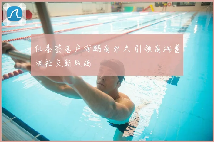 仙秦荟落户海鹏高尔夫 引领高端酱酒社交新风尚