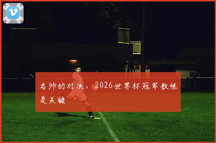 名帅的对决，2026世界杯冠军教练是关键