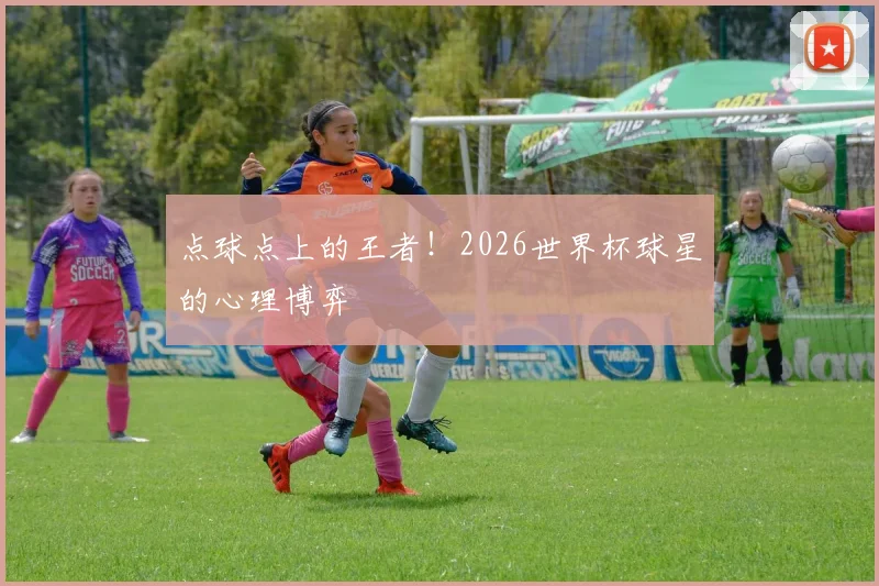 点球点上的王者！2026世界杯球星的心理博弈