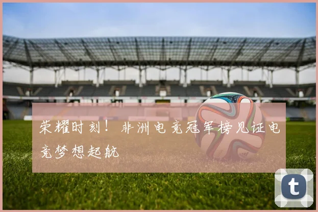 荣耀时刻！非洲电竞冠军榜见证电竞梦想起航