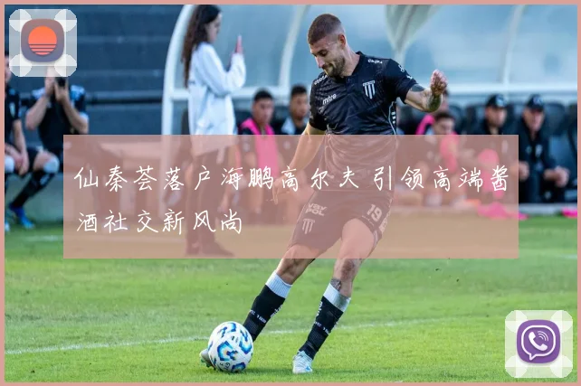 仙秦荟落户海鹏高尔夫 引领高端酱酒社交新风尚