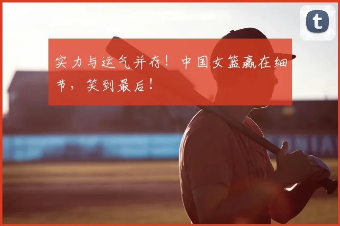 实力与运气并存！中国女篮赢在细节，笑到最后！
