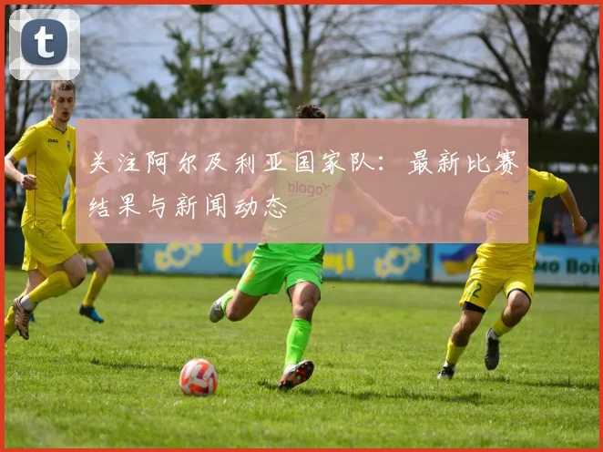 关注阿尔及利亚国家队：最新比赛结果与新闻动态