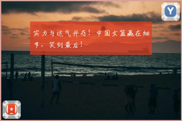实力与运气并存！中国女篮赢在细节，笑到最后！
